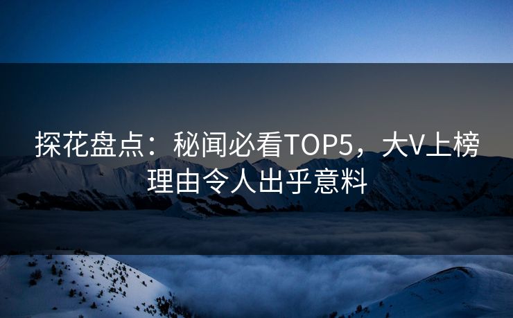 探花盘点：秘闻必看TOP5，大V上榜理由令人出乎意料