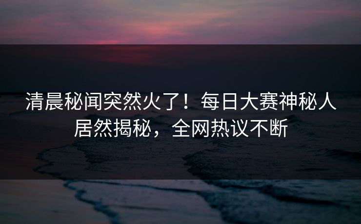 清晨秘闻突然火了！每日大赛神秘人居然揭秘，全网热议不断
