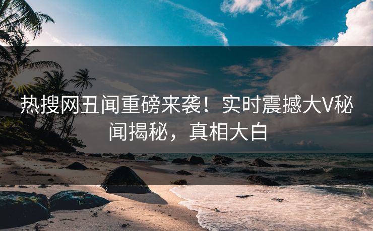 热搜网丑闻重磅来袭！实时震撼大V秘闻揭秘，真相大白