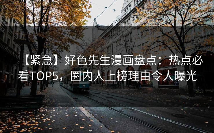 【紧急】好色先生漫画盘点：热点必看TOP5，圈内人上榜理由令人曝光