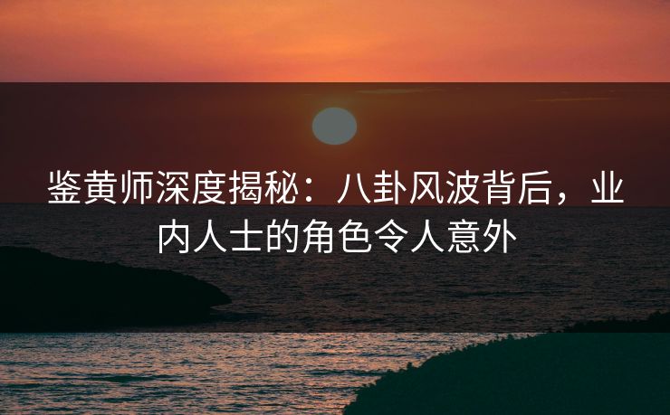 鉴黄师深度揭秘：八卦风波背后，业内人士的角色令人意外