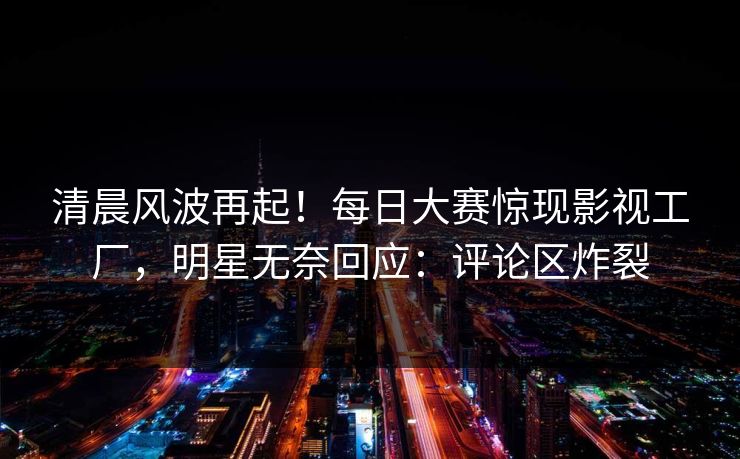 清晨风波再起！每日大赛惊现影视工厂，明星无奈回应：评论区炸裂