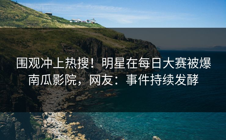 围观冲上热搜！明星在每日大赛被爆南瓜影院，网友：事件持续发酵