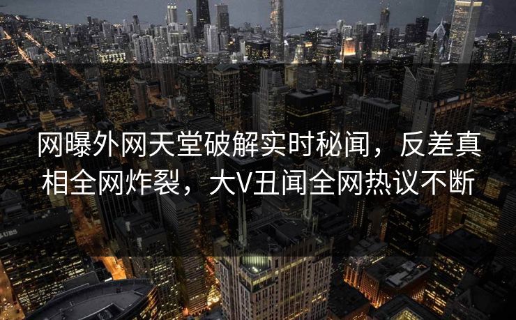 网曝外网天堂破解实时秘闻，反差真相全网炸裂，大V丑闻全网热议不断