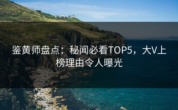 鉴黄师盘点：秘闻必看TOP5，大V上榜理由令人曝光
