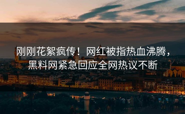 刚刚花絮疯传！网红被指热血沸腾，黑料网紧急回应全网热议不断