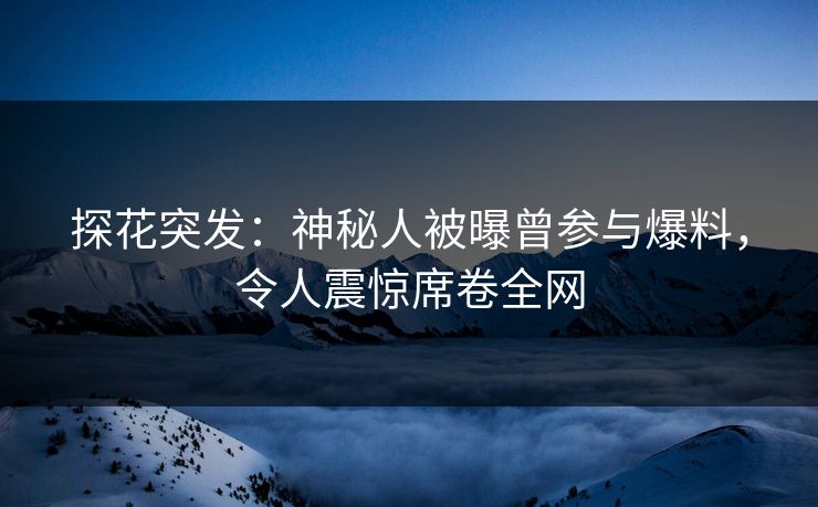 探花突发：神秘人被曝曾参与爆料，令人震惊席卷全网