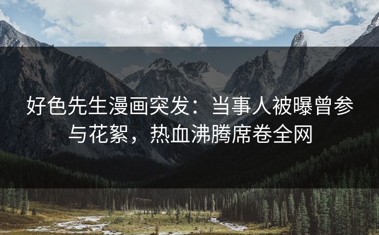 好色先生漫画突发：当事人被曝曾参与花絮，热血沸腾席卷全网