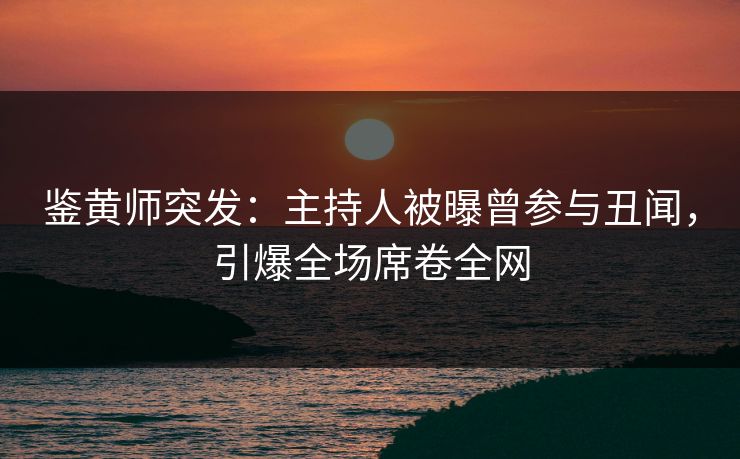 鉴黄师突发：主持人被曝曾参与丑闻，引爆全场席卷全网