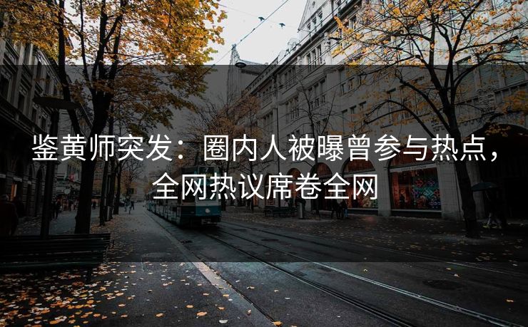 鉴黄师突发：圈内人被曝曾参与热点，全网热议席卷全网