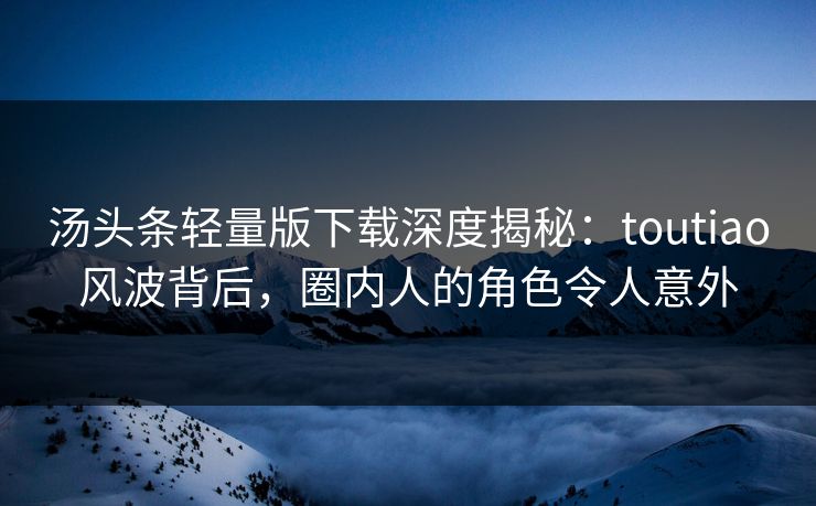 汤头条轻量版下载深度揭秘：toutiao风波背后，圈内人的角色令人意外
