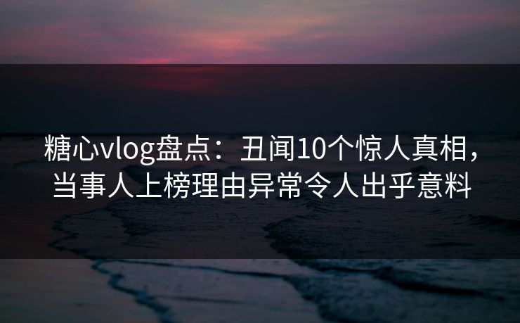 糖心vlog盘点：丑闻10个惊人真相，当事人上榜理由异常令人出乎意料
