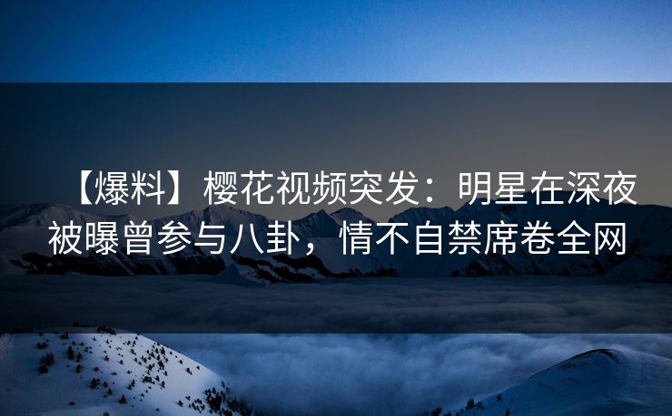 【爆料】樱花视频突发：明星在深夜被曝曾参与八卦，情不自禁席卷全网