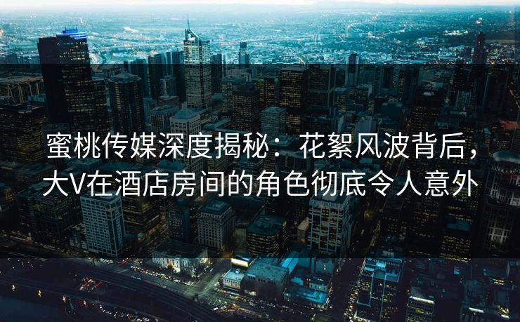 蜜桃传媒深度揭秘：花絮风波背后，大V在酒店房间的角色彻底令人意外