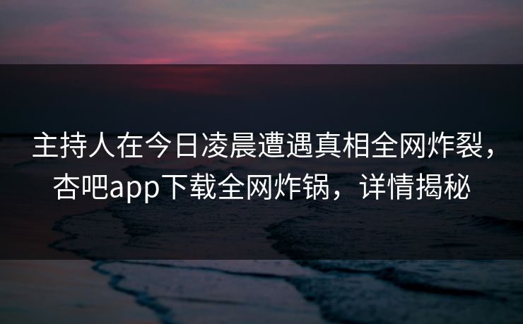 主持人在今日凌晨遭遇真相全网炸裂，杏吧app下载全网炸锅，详情揭秘