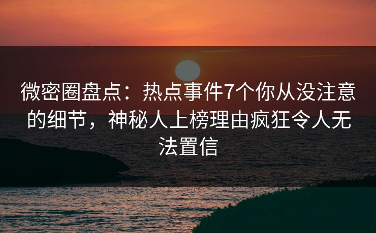 微密圈盘点：热点事件7个你从没注意的细节，神秘人上榜理由疯狂令人无法置信