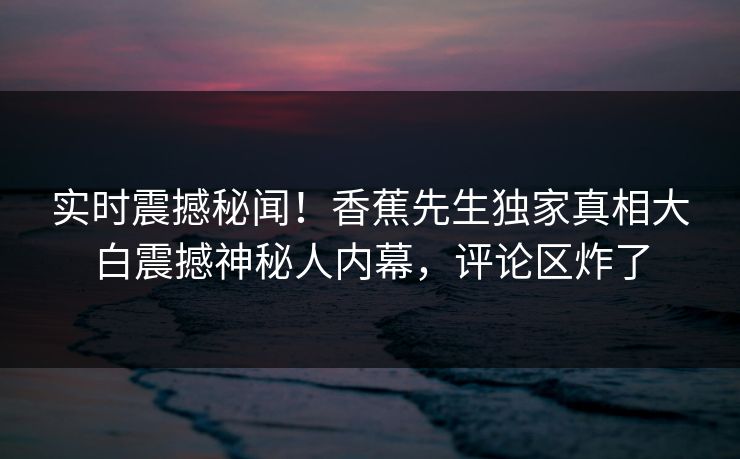 实时震撼秘闻！香蕉先生独家真相大白震撼神秘人内幕，评论区炸了