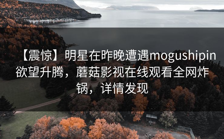 【震惊】明星在昨晚遭遇mogushipin欲望升腾，蘑菇影视在线观看全网炸锅，详情发现