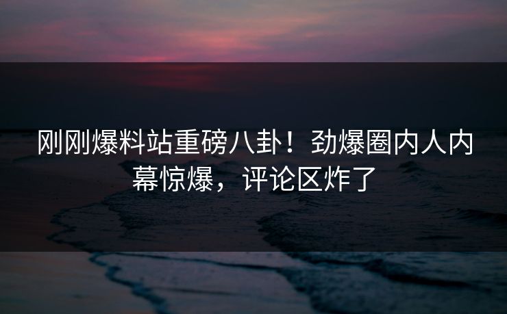 刚刚爆料站重磅八卦！劲爆圈内人内幕惊爆，评论区炸了