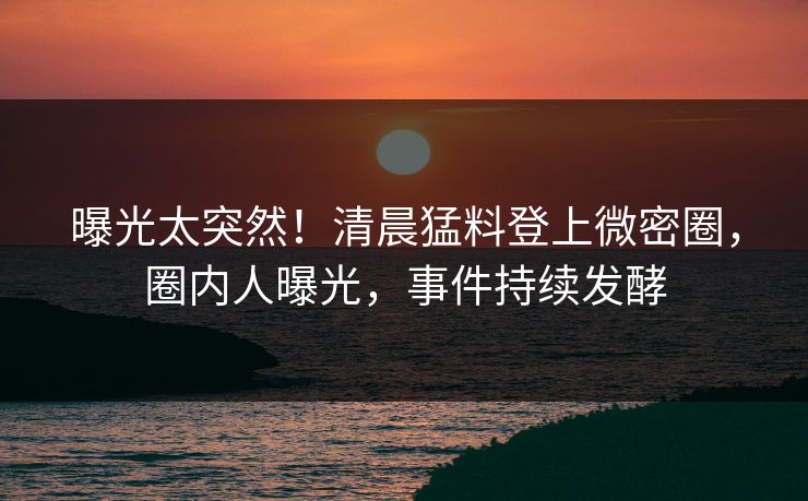 曝光太突然！清晨猛料登上微密圈，圈内人曝光，事件持续发酵