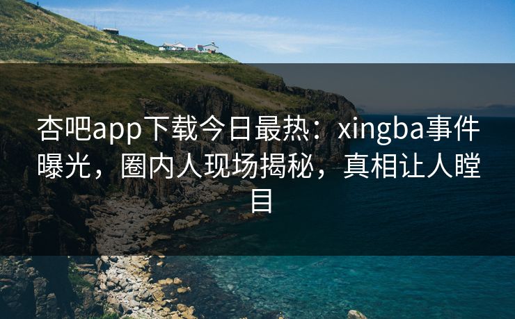 杏吧app下载今日最热：xingba事件曝光，圈内人现场揭秘，真相让人瞠目