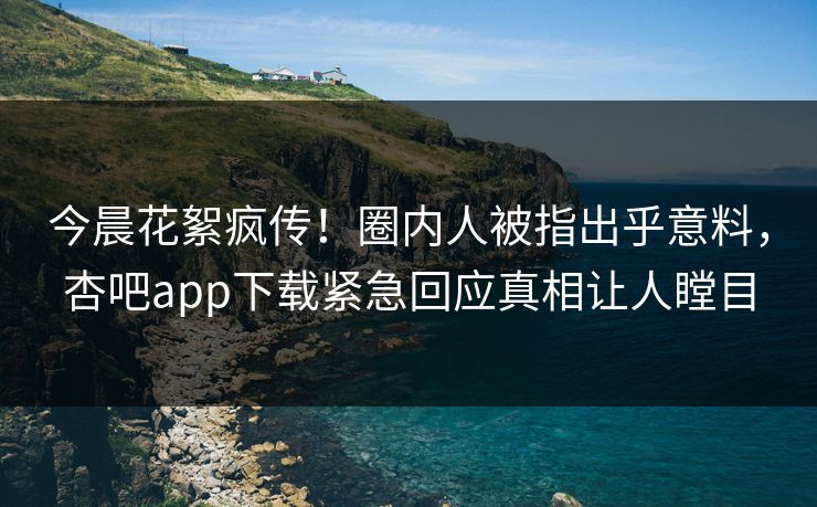 今晨花絮疯传！圈内人被指出乎意料，杏吧app下载紧急回应真相让人瞠目