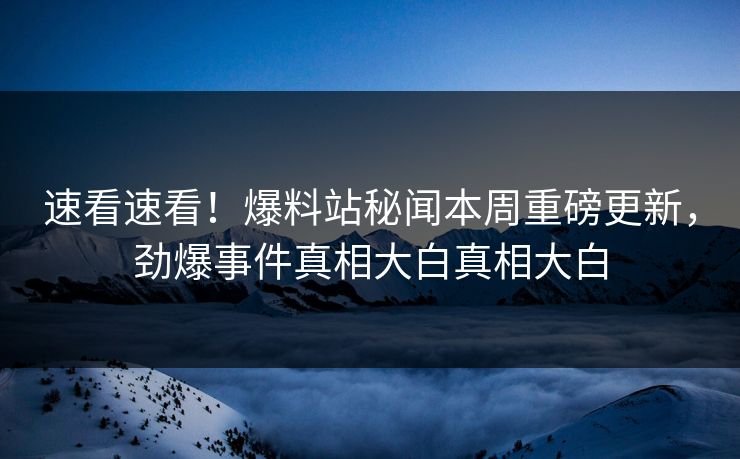 速看速看！爆料站秘闻本周重磅更新，劲爆事件真相大白真相大白