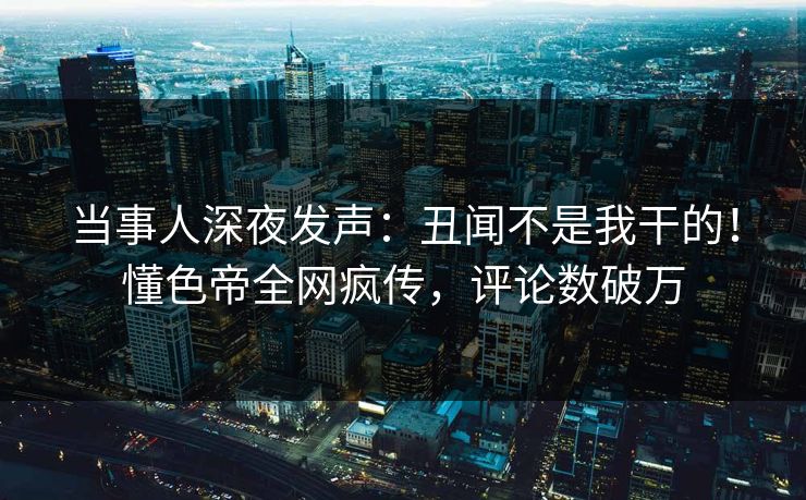 当事人深夜发声：丑闻不是我干的！懂色帝全网疯传，评论数破万