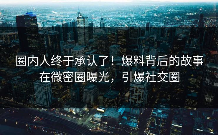 圈内人终于承认了！爆料背后的故事在微密圈曝光，引爆社交圈