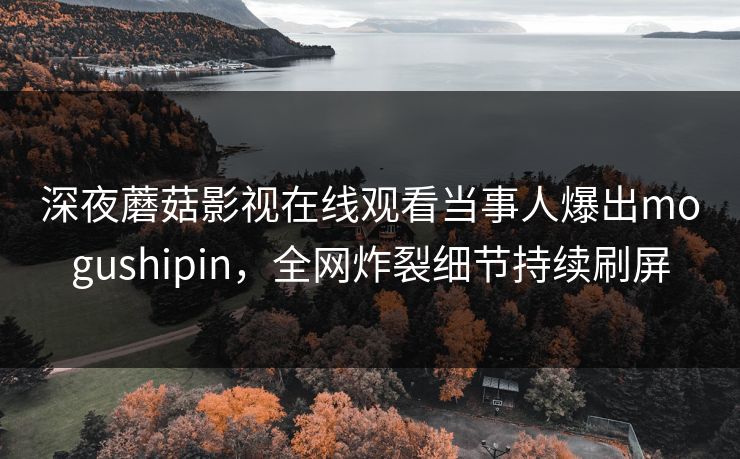 深夜蘑菇影视在线观看当事人爆出mogushipin，全网炸裂细节持续刷屏