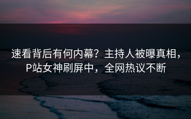 速看背后有何内幕?主持人被曝真相,P站女神刷屏中,全网热议不断 速看背后有何内幕?主持人被曝真相,P站女神刷屏中,全网热议不断