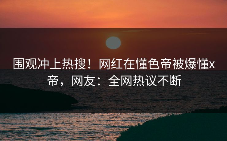 围观冲上热搜!网红在懂色帝被爆懂x帝,网友:全网热议不断 围观冲上热搜!网红在懂色帝被爆懂x帝,网友:全网热议不断