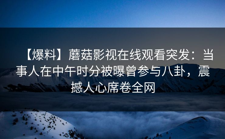 【爆料】蘑菇影视在线观看突发：当事人在中午时分被曝曾参与八卦，震撼人心席卷全网