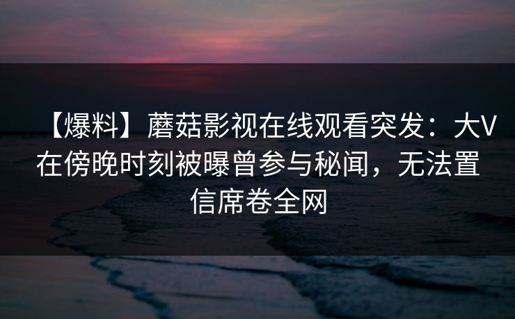 【爆料】蘑菇影视在线观看突发：大V在傍晚时刻被曝曾参与秘闻，无法置信席卷全网