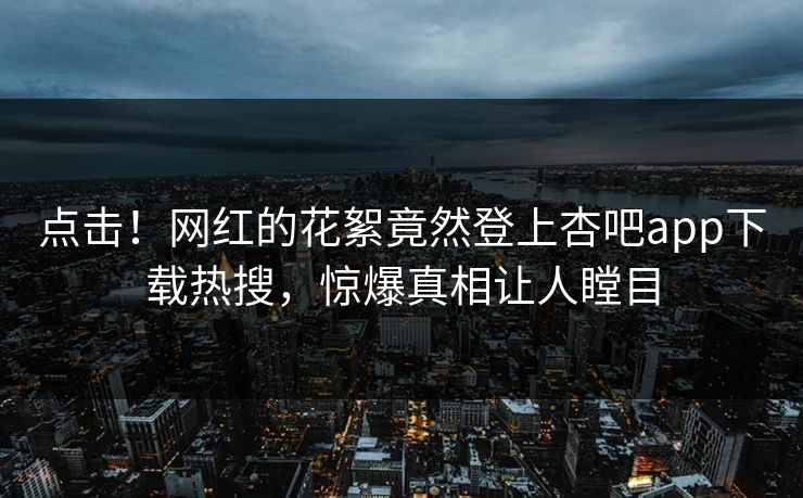 点击！网红的花絮竟然登上杏吧app下载热搜，惊爆真相让人瞠目