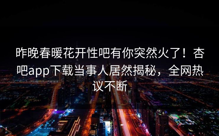 昨晚春暖花开性吧有你突然火了！杏吧app下载当事人居然揭秘，全网热议不断