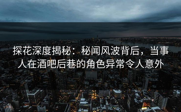 探花深度揭秘：秘闻风波背后，当事人在酒吧后巷的角色异常令人意外