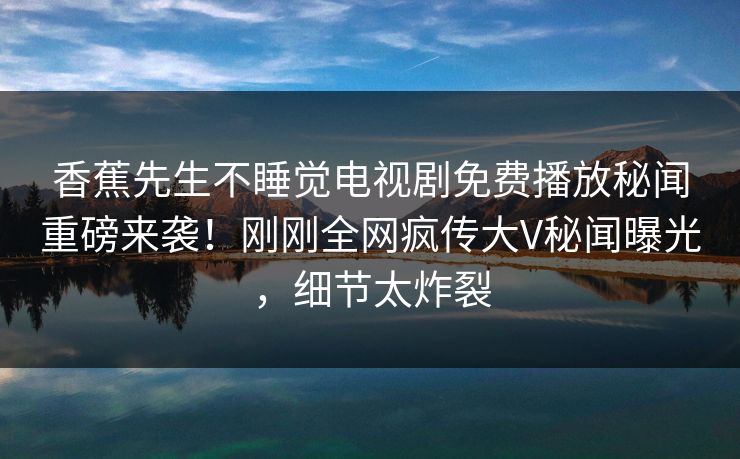 香蕉先生不睡觉电视剧免费播放秘闻重磅来袭！刚刚全网疯传大V秘闻曝光，细节太炸裂