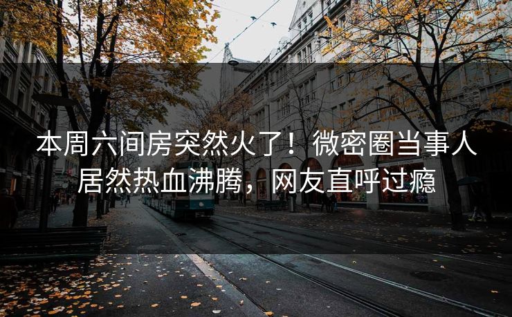 本周六间房突然火了！微密圈当事人居然热血沸腾，网友直呼过瘾