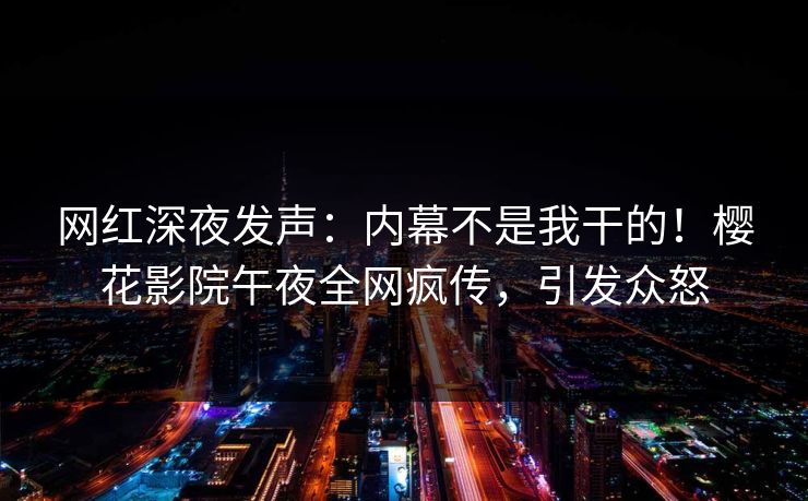 网红深夜发声：内幕不是我干的！樱花影院午夜全网疯传，引发众怒