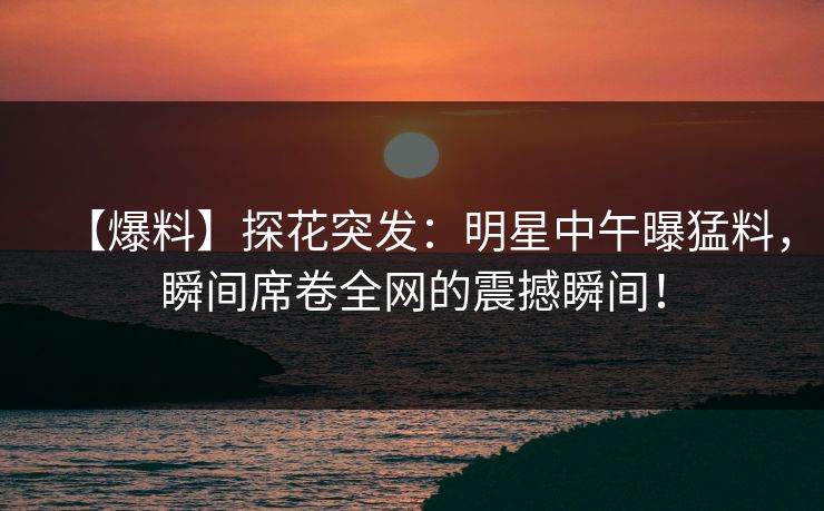 【爆料】探花突发：明星中午曝猛料，瞬间席卷全网的震撼瞬间！