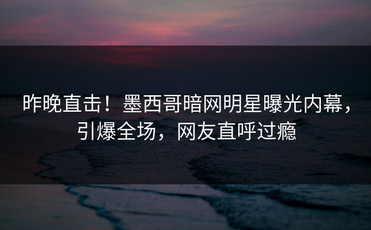 昨晚直击！墨西哥暗网明星曝光内幕，引爆全场，网友直呼过瘾