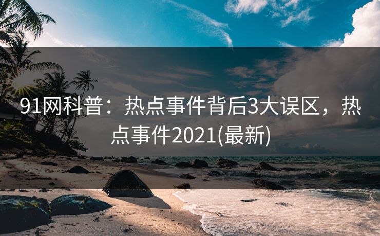 91网科普：热点事件背后3大误区，热点事件2021(最新)