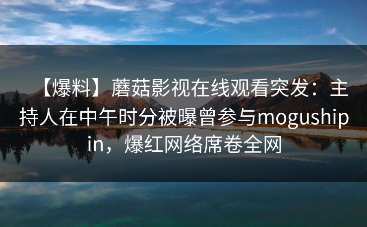 【爆料】蘑菇影视在线观看突发：主持人在中午时分被曝曾参与mogushipin，爆红网络席卷全网