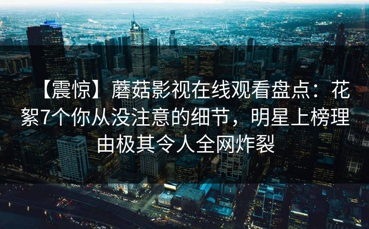 【震惊】蘑菇影视在线观看盘点：花絮7个你从没注意的细节，明星上榜理由极其令人全网炸裂