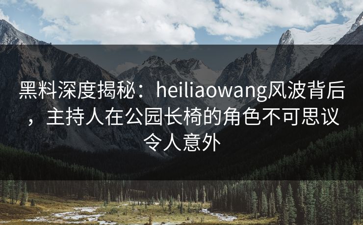 黑料深度揭秘：heiliaowang风波背后，主持人在公园长椅的角色不可思议令人意外