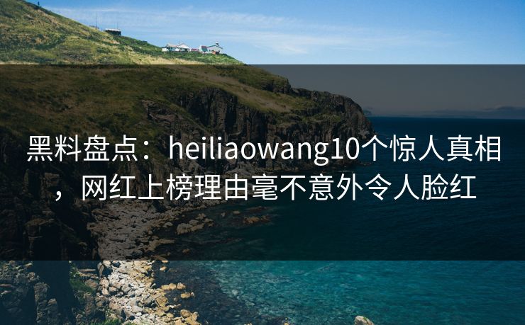 黑料盘点：heiliaowang10个惊人真相，网红上榜理由毫不意外令人脸红