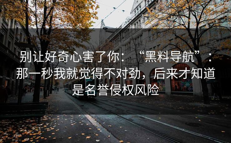 别让好奇心害了你：“黑料导航”：那一秒我就觉得不对劲，后来才知道是名誉侵权风险
