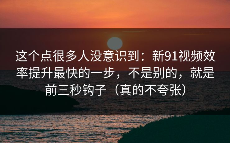 这个点很多人没意识到:新91视频效率提升最快的一步,不是别的,就是前三秒钩子(真的不夸张) 这个点很多人没意识到:新91视频效率提升最快的一步,不是别的,就是前三秒钩子(真的不夸张)