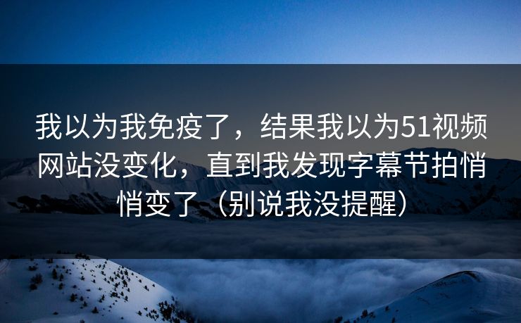 我以为我免疫了，结果我以为51视频网站没变化，直到我发现字幕节拍悄悄变了（别说我没提醒）